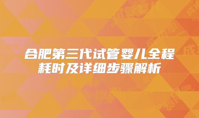 合肥第三代试管婴儿全程耗时及详细步骤解析