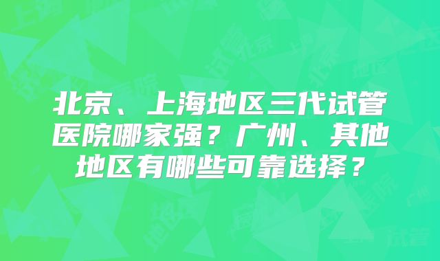 北京、上海地区三代试管医院哪家强？广州、其他地区有哪些可靠选择？