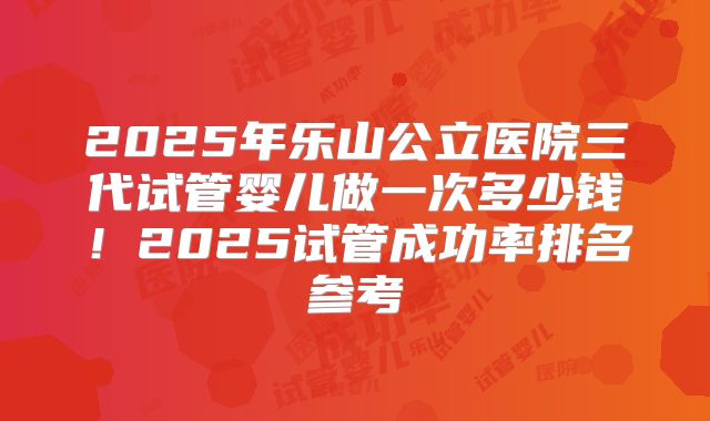 2025年乐山公立医院三代试管婴儿做一次多少钱!2025试管成功率排名参考
