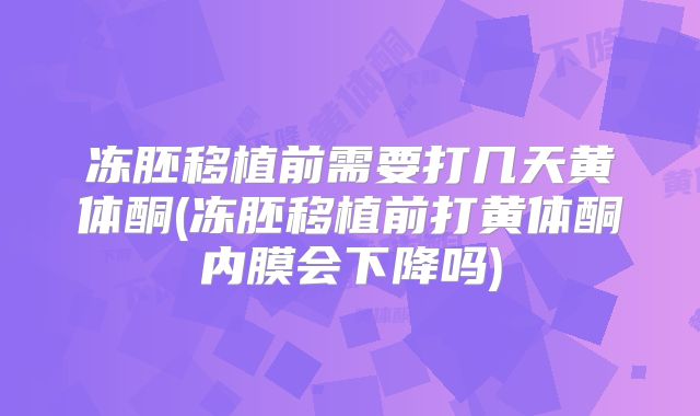 冻胚移植前需要打几天黄体酮(冻胚移植前打黄体酮内膜会下降吗)