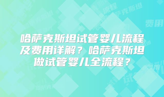 哈萨克斯坦试管婴儿流程及费用详解？哈萨克斯坦做试管婴儿全流程？