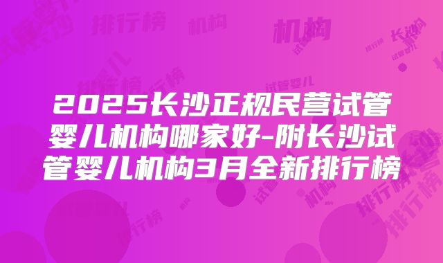 2025长沙正规民营试管婴儿机构哪家好-附长沙试管婴儿机构3月全新排行榜