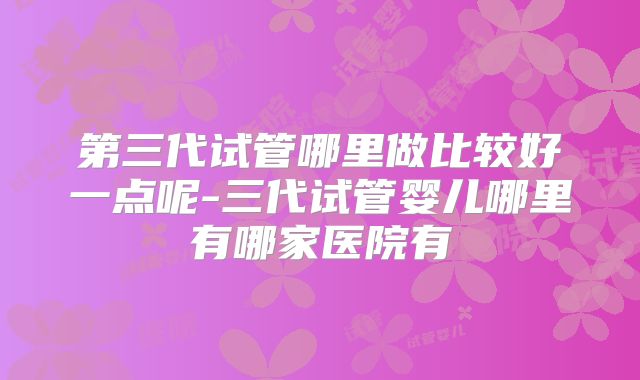 第三代试管哪里做比较好一点呢-三代试管婴儿哪里有哪家医院有