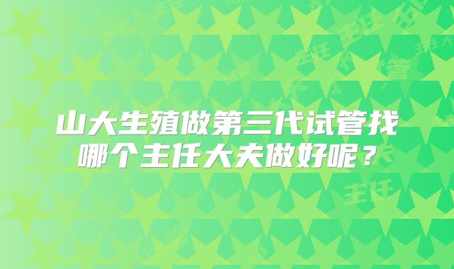 山大生殖做第三代试管找哪个主任大夫做好呢?