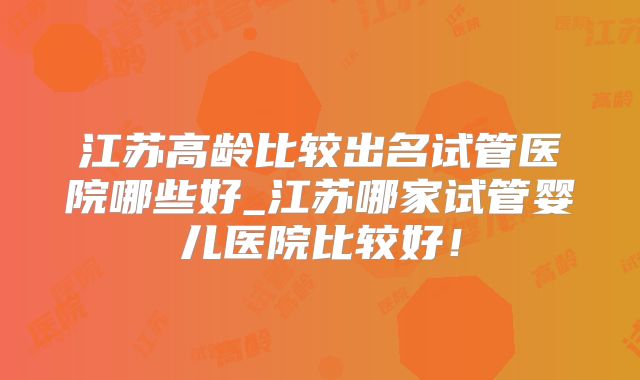 江苏高龄比较出名试管医院哪些好_江苏哪家试管婴儿医院比较好！