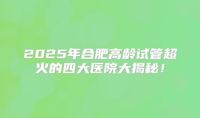 2025年合肥高龄试管超火的四大医院大揭秘！
