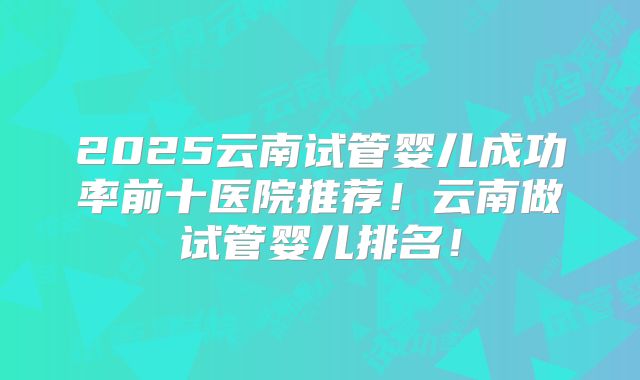 2025云南试管婴儿成功率前十医院推荐！云南做试管婴儿排名！