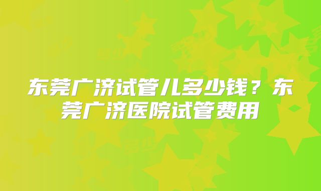 东莞广济试管儿多少钱？东莞广济医院试管费用