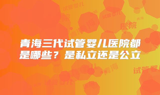 青海三代试管婴儿医院都是哪些？是私立还是公立