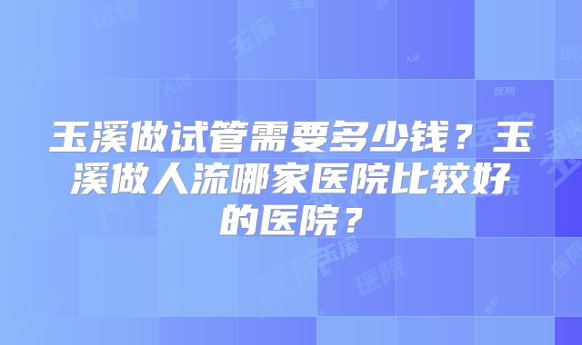 玉溪做试管需要多少钱？玉溪做人流哪家医院比较好的医院？