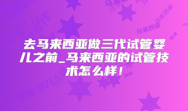 去马来西亚做三代试管婴儿之前_马来西亚的试管技术怎么样！