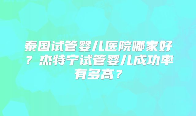 泰国试管婴儿医院哪家好？杰特宁试管婴儿成功率有多高？