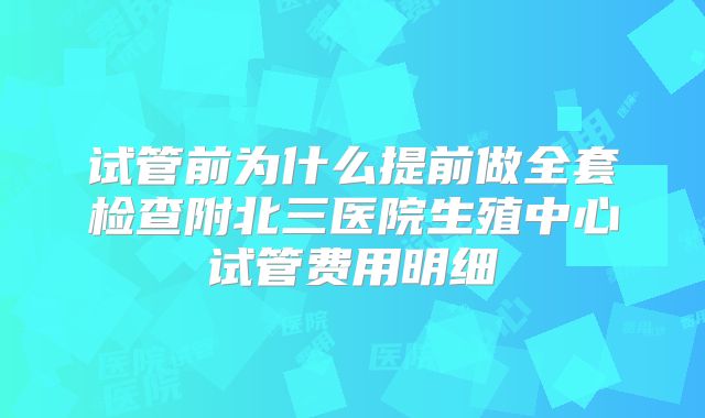 试管前为什么提前做全套检查附北三医院生殖中心试管费用明细