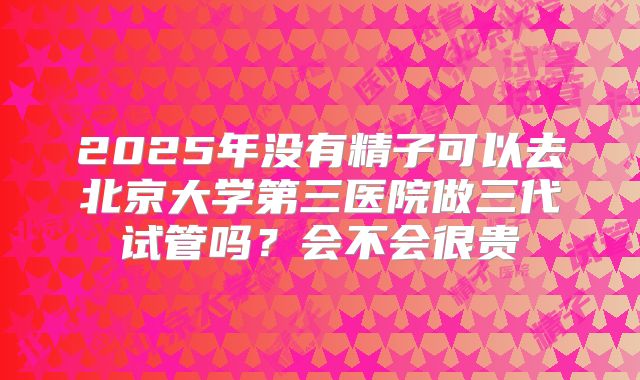2025年没有精子可以去北京大学第三医院做三代试管吗？会不会很贵