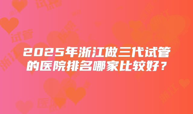 2025年浙江做三代试管的医院排名哪家比较好？