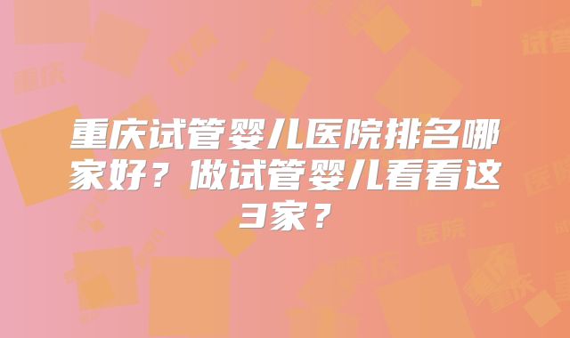 重庆试管婴儿医院排名哪家好?做试管婴儿看看这3家?