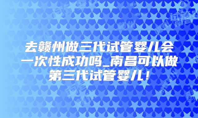 去赣州做三代试管婴儿会一次性成功吗_南昌可以做第三代试管婴儿！