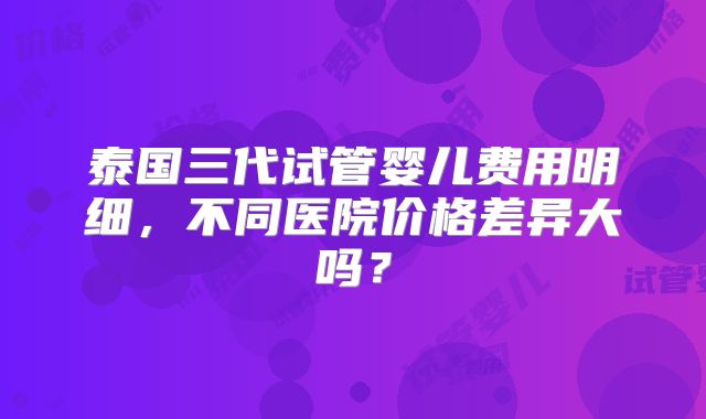 泰国三代试管婴儿费用明细，不同医院价格差异大吗？