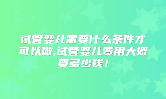 试管婴儿需要什么条件才可以做,试管婴儿费用大概要多少钱！