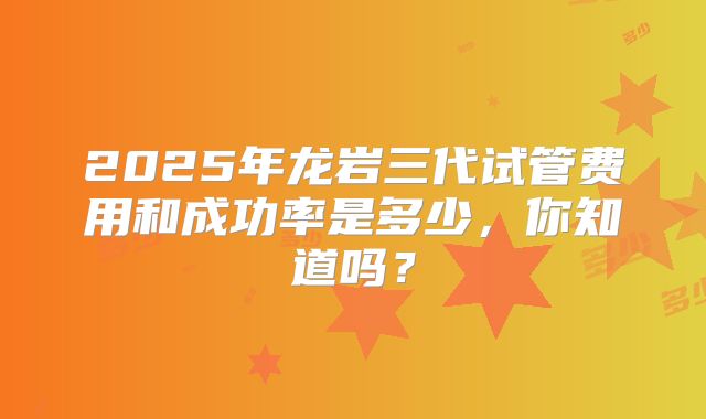 2025年龙岩三代试管费用和成功率是多少,你知道吗?