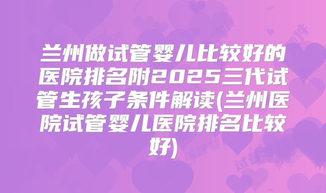 兰州做试管婴儿比较好的医院排名附2025三代试管生孩子条件解读(兰州医院试管婴儿医院排名比较好)