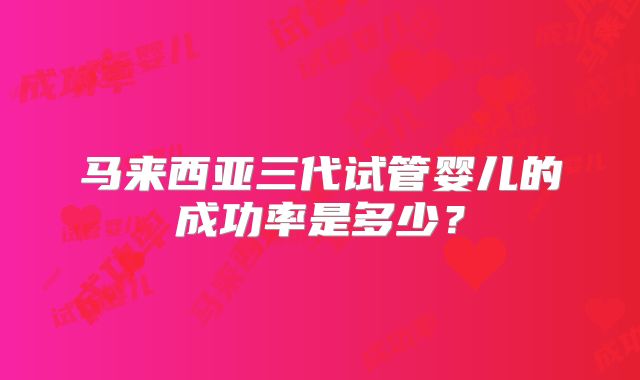 马来西亚三代试管婴儿的成功率是多少？