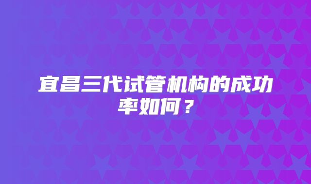 宜昌三代试管机构的成功率如何？