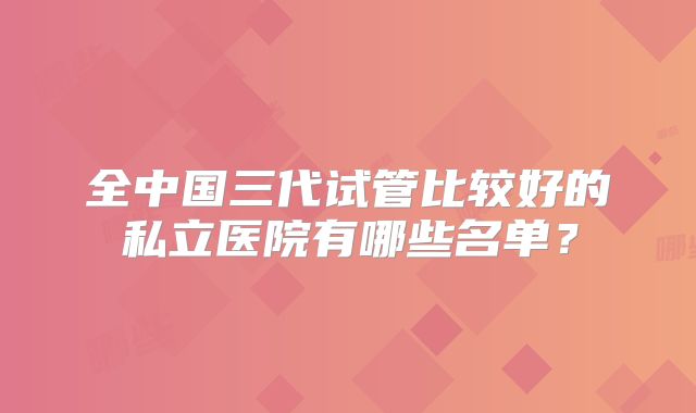 全中国三代试管比较好的私立医院有哪些名单？