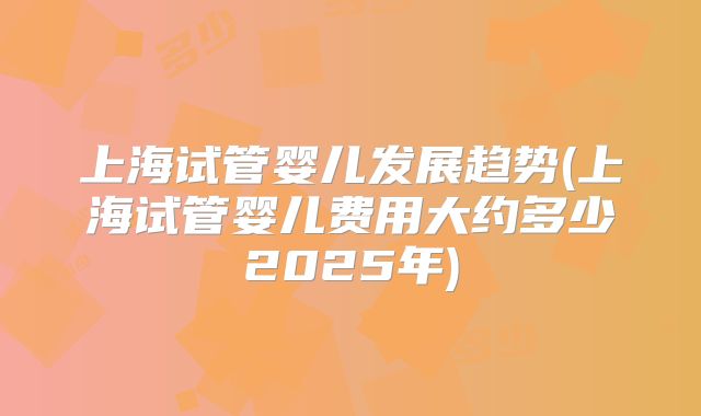 上海试管婴儿发展趋势(上海试管婴儿费用大约多少2025年)