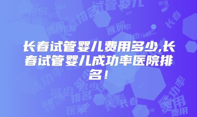 长春试管婴儿费用多少,长春试管婴儿成功率医院排名！