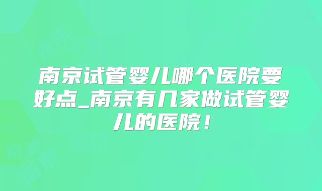 南京试管婴儿哪个医院要好点_南京有几家做试管婴儿的医院！