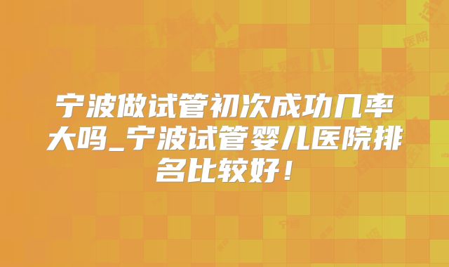 宁波做试管初次成功几率大吗_宁波试管婴儿医院排名比较好！