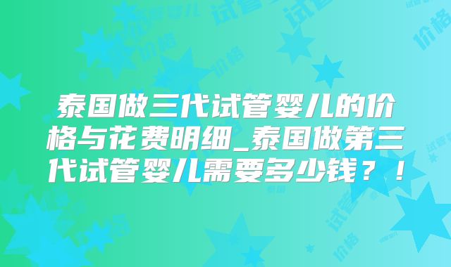 泰国做三代试管婴儿的价格与花费明细_泰国做第三代试管婴儿需要多少钱？！