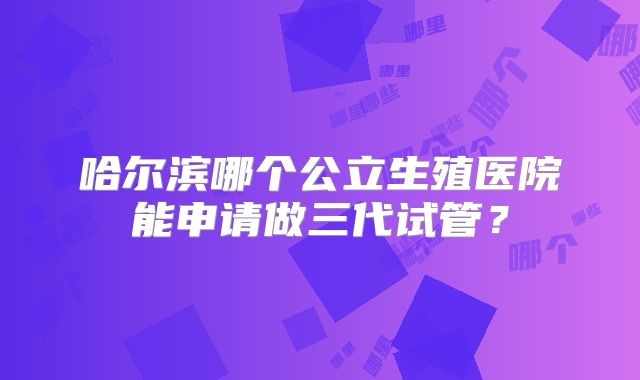哈尔滨哪个公立生殖医院能申请做三代试管？