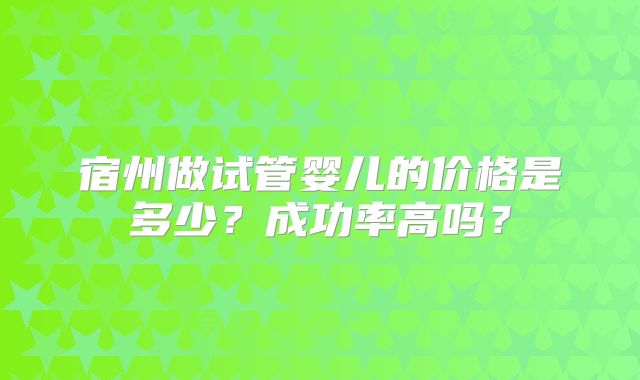宿州做试管婴儿的价格是多少？成功率高吗？