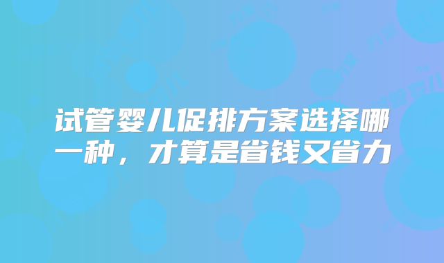 试管婴儿促排方案选择哪一种，才算是省钱又省力