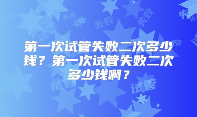 第一次试管失败二次多少钱？第一次试管失败二次多少钱啊？