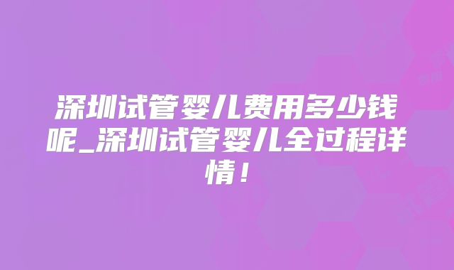 深圳试管婴儿费用多少钱呢_深圳试管婴儿全过程详情！