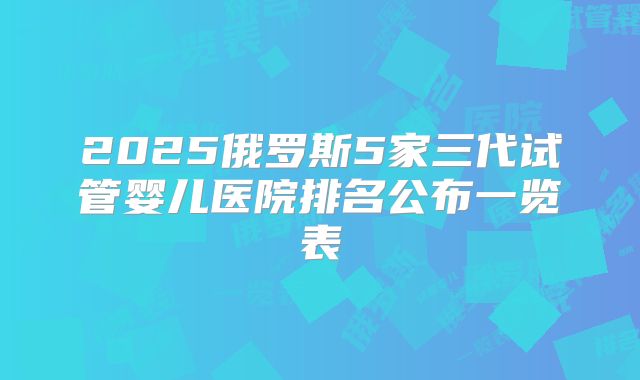 2025俄罗斯5家三代试管婴儿医院排名公布一览表