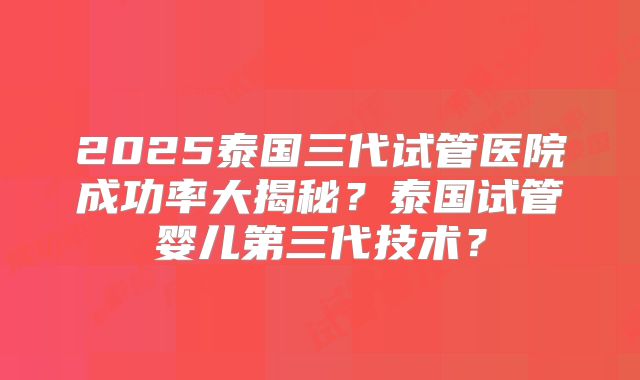 2025泰国三代试管医院成功率大揭秘？泰国试管婴儿第三代技术？