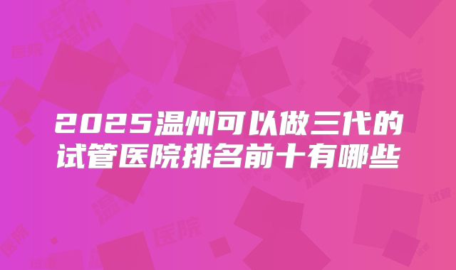 2025温州可以做三代的试管医院排名前十有哪些