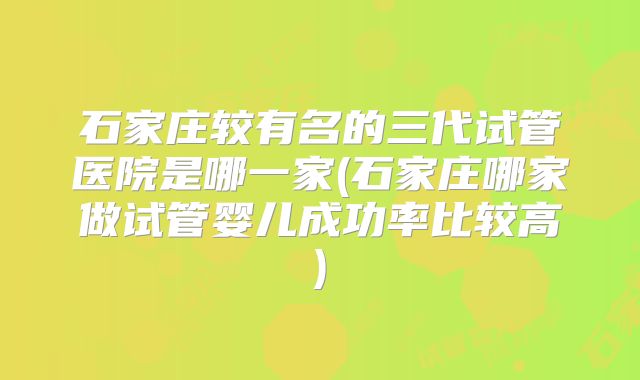 石家庄较有名的三代试管医院是哪一家(石家庄哪家做试管婴儿成功率比较高)