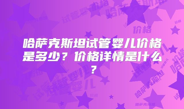 哈萨克斯坦试管婴儿价格是多少？价格详情是什么？