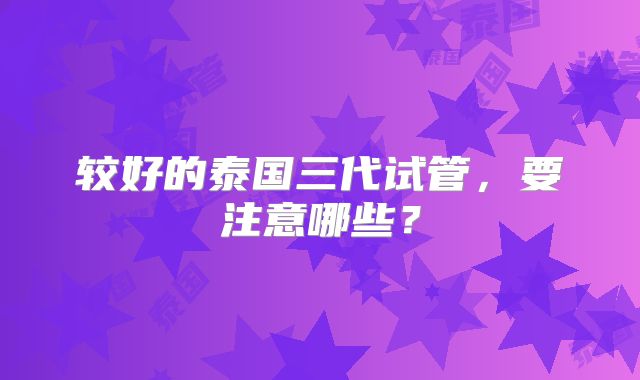 较好的泰国三代试管,要注意哪些?