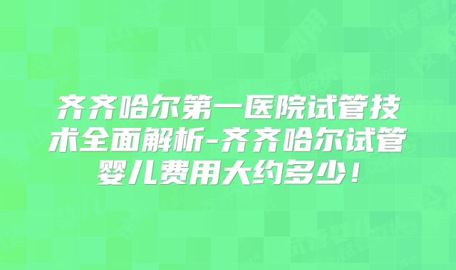 齐齐哈尔第一医院试管技术全面解析-齐齐哈尔试管婴儿费用大约多少!