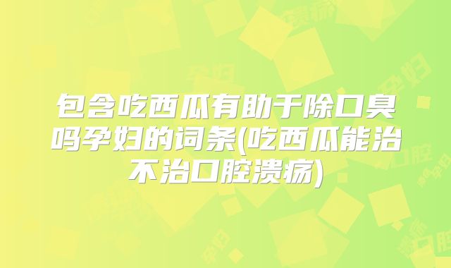 包含吃西瓜有助于除口臭吗孕妇的词条(吃西瓜能治不治口腔溃疡)