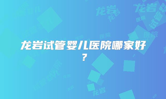 龙岩试管婴儿医院哪家好?