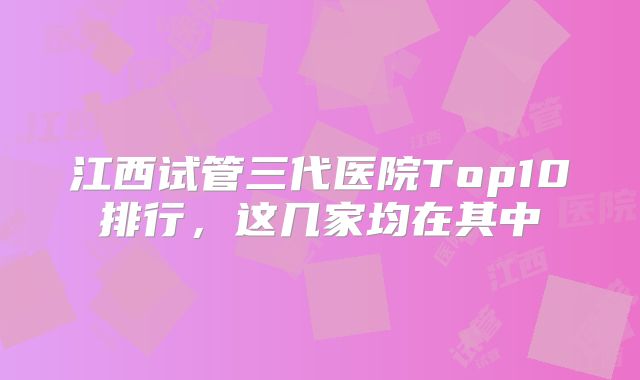 江西试管三代医院Top10排行，这几家均在其中