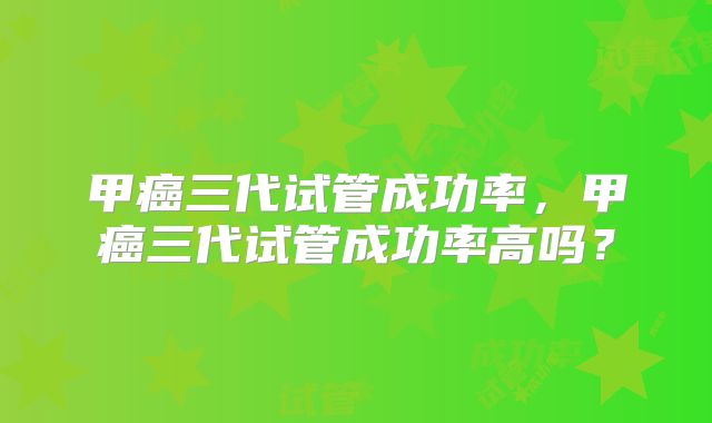 甲癌三代试管成功率，甲癌三代试管成功率高吗？