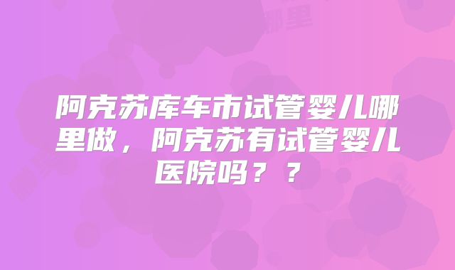 阿克苏库车市试管婴儿哪里做，阿克苏有试管婴儿医院吗？？
